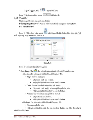 Giáo trình Autodesk Inventor 2014 97
- Taper Tapped Hole : Tạo lỗ ren côn.
Bước 7: Nhấp chọn biểu tượng để hoàn tất.
3.3.2. Lệnh Fillet
Tính năng: Bo tròn các cạnh của chi tiết.
Điều kiện thực hiện lệnh: Phải có trước một chi tiết trong môi trường Part.
Các bước thao tác:
Bước 1: Nhấp chọn biểu tượng trên thanh Modify hoặc nhấn phím tắt F sẽ
xuất hiện hộp thoại Fillet như Hình 3.50.
Hình 3.50
Bước 2: Chọn các dạng bo tròn, gồm:
* Dạng Edge Fillet : Bo tròn các cạnh của chi tiết, với 3 lựa chọn sau:
- Constant: Bo tròn cạnh với bán kính không thay đổi.
+ Edge: Bo tròn một cạnh.
 Chọn một cạnh cần bo tròn.
 Nhập giá trị bán kính bo tròn vào ô Radius.
+ Loop: Bo tròn tất cả các cạnh trên mặt phẳng.
 Chọn một cạnh bất kỳ trên mặt phẳng cần bo tròn.
 Nhập giá trị bán kính bo tròn vào ô Radius.
+ Feature: Bo tròn tất cả các cạnh trên chi tiết.
 Chọn chi tiết cần bo tròn.
 Nhập giá trị bán kính bo tròn vào ô Radius.
- Variable: Bo tròn cạnh có bán kính không thay đổi.
+ Chọn cạnh cần bo tròn.
+ Nhập giá trị bán kính tại 2 đầu cần bo vào ô Radius của điểm đầu (Start)
và điểm cuối (End).
 