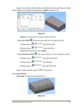 Giáo trình Autodesk Inventor 2014 98
Lưu ý: Ta có thể thay đổi bán kính tại một điểm bất kỳ trên cạnh bằng cách nhấp
chuột tại điểm đó rồi nhập giá trị bán kình vào ô Radius như Hình 3.51..
Hình 3.51
- Setback: Tạo vùng bo tại vị trí giao 3 cạnh của chi tiết.
* Dạng Face Fillet : Bo tròn tại giao tuyến của 2 bề mặt trên chi tiết.
- Sử dụng công cụ chọn mặt thứ nhất.
- Sử dụng công cụ chọn mặt thứ hai.
- Nhập bán kính cần bo tròn vào ô Radius.
* Dạng Full Round Fillet : Tạo cung bo tiếp xúc với cả 3 bề mặt của chi tiết.
- Sử dụng công cụ chọn mặt bên thứ nhất.
- Sử dụng công cụ chọn mặt giữa.
- Sử dụng công cụ chọn mặt bên thứ hai.
Bước 3: Nhấp chọn biểu tượng để hoàn tất.
3.3.3. Lệnh Chamfer
Tính năng: Vát cạnh chi tiết như Hình 3.52.
Hình 3.52
 