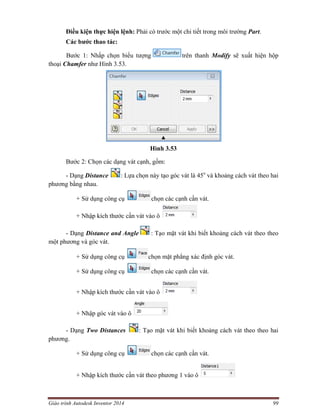 Giáo trình Autodesk Inventor 2014 99
Điều kiện thực hiện lệnh: Phải có trước một chi tiết trong môi trường Part.
Các bước thao tác:
Bước 1: Nhấp chọn biểu tượng trên thanh Modify sẽ xuất hiện hộp
thoại Chamfer như Hình 3.53.
Hình 3.53
Bước 2: Chọn các dạng vát cạnh, gồm:
- Dạng Distance : Lựa chọn này tạo góc vát là 45o
và khoảng cách vát theo hai
phương bằng nhau.
+ Sử dụng công cụ chọn các cạnh cần vát.
+ Nhập kích thước cần vát vào ô
- Dạng Distance and Angle : Tạo mặt vát khi biết khoảng cách vát theo theo
một phương và góc vát.
+ Sử dụng công cụ chọn mặt phẳng xác định góc vát.
+ Sử dụng công cụ chọn các cạnh cần vát.
+ Nhập kích thước cần vát vào ô
+ Nhập góc vát vào ô
- Dạng Two Distances : Tạo mặt vát khi biết khoảng cách vát theo theo hai
phương.
+ Sử dụng công cụ chọn các cạnh cần vát.
+ Nhập kích thước cần vát theo phương 1 vào ô
 
