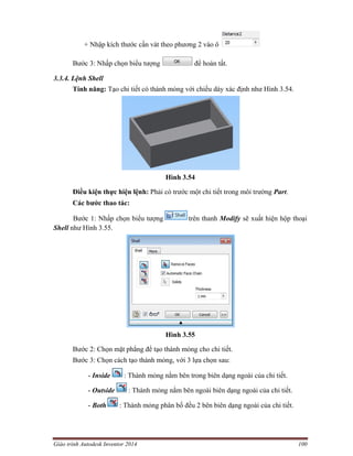 Giáo trình Autodesk Inventor 2014 100
+ Nhập kích thước cần vát theo phương 2 vào ô
Bước 3: Nhấp chọn biểu tượng để hoàn tất.
3.3.4. Lệnh Shell
Tính năng: Tạo chi tiết có thành mỏng với chiều dày xác định như Hình 3.54.
Hình 3.54
Điều kiện thực hiện lệnh: Phải có trước một chi tiết trong môi trường Part.
Các bước thao tác:
Bước 1: Nhấp chọn biểu tượng trên thanh Modify sẽ xuất hiện hộp thoại
Shell như Hình 3.55.
Hình 3.55
Bước 2: Chọn mặt phẳng để tạo thành mỏng cho chi tiết.
Bước 3: Chọn cách tạo thành mỏng, với 3 lựa chọn sau:
- Inside : Thành mỏng nằm bên trong biên dạng ngoài của chi tiết.
- Outside : Thành mỏng nằm bên ngoài biên dạng ngoài của chi tiết.
- Both : Thành mỏng phân bố đều 2 bên biên dạng ngoài của chi tiết.
 