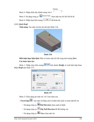 Giáo trình Autodesk Inventor 2014 101
Bước 4: Nhập chiều dày thành mỏng vào ô
Bước 5: Sử dụng công cụ chọn mặt của chi tiết cần bỏ đi.
Bước 6: Nhấp chọn biểu tượng để hoàn tất.
3.3.5. Lệnh Draft
Tính năng: Tạo mặt vát trên chi tiết như Hình 3.56.
Hình 3.56
Điều kiện thực hiện lệnh: Phải có trước một chi tiết trong môi trường Part.
Các bước thao tác:
Bước 1: Nhấp chọn biểu tượng trên thanh Modify sẽ xuất hiện hộp thoại
Face Draft như Hình 3.57.
Hình 3.57
Bước 2: Chọn dạng tạo mặt vát, với 3 lựa chọn sau:
- Fixed Edge : Tạo mặt vát bằng cách cố định một cạnh và chọn mặt để vát.
+ Sử dụng công cụ Pull Direction chọn cạnh cố định.
+ Sử dụng công cụ Flip Pull Direction để đổi hướng vát.
+ Sử dụng công cụ Face chọn mặt vát.
 