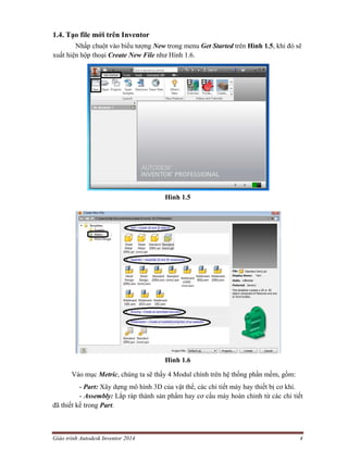 Giáo trình Autodesk Inventor 2014 4
1.4. Tạo file mới trên Inventor
Nhấp chuột vào biểu tượng New trong menu Get Started trên Hình 1.5, khi đó sẽ
xuất hiện hộp thoại Create New File như Hình 1.6.
Hình 1.5
Hình 1.6
Vào mục Metric, chúng ta sẽ thấy 4 Modul chính trên hệ thống phần mềm, gồm:
- Part: Xây dựng mô hình 3D của vật thể, các chi tiết máy hay thiết bị cơ khí.
- Assembly: Lắp ráp thành sản phẩm hay cơ cấu máy hoàn chỉnh từ các chi tiết
đã thiết kế trong Part.
 