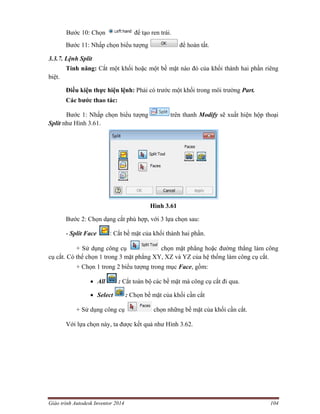 Giáo trình Autodesk Inventor 2014 104
Bước 10: Chọn để tạo ren trái.
Bước 11: Nhấp chọn biểu tượng để hoàn tất.
3.3.7. Lệnh Split
Tính năng: Cắt một khối hoặc một bề mặt nào đó của khối thành hai phần riêng
biệt.
Điều kiện thực hiện lệnh: Phải có trước một khối trong môi trường Part.
Các bước thao tác:
Bước 1: Nhấp chọn biểu tượng trên thanh Modify sẽ xuất hiện hộp thoại
Split như Hình 3.61.
Hình 3.61
Bước 2: Chọn dạng cắt phù hợp, với 3 lựa chọn sau:
- Split Face : Cắt bề mặt của khối thành hai phần.
+ Sử dụng công cụ chọn mặt phẳng hoặc đường thẳng làm công
cụ cắt. Có thể chọn 1 trong 3 mặt phẳng XY, XZ và YZ của hệ thống làm công cụ cắt.
+ Chọn 1 trong 2 biểu tượng trong mục Face, gồm:
 All : Cắt toàn bộ các bề mặt mà công cụ cắt đi qua.
 Select : Chọn bề mặt của khối cần cắt
+ Sử dụng công cụ chọn những bề mặt của khối cần cắt.
Với lựa chọn này, ta được kết quả như Hình 3.62.
 