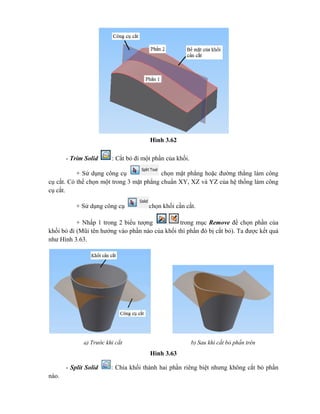 Hình 3.62
- Trim Solid : Cắt bỏ đi một phần của khối.
+ Sử dụng công cụ chọn mặt phẳng hoặc đường thẳng làm công
cụ cắt. Có thể chọn một trong 3 mặt phẳng chuẩn XY, XZ và YZ của hệ thống làm công
cụ cắt.
+ Sử dụng công cụ chọn khối cần cắt.
+ Nhấp 1 trong 2 biểu tượng trong mục Remove để chọn phần của
khối bỏ đi (Mũi tên hướng vào phần nào của khối thì phần đó bị cắt bỏ). Ta được kết quả
như Hình 3.63.
Hình 3.63
- Split Solid : Chia khối thành hai phần riêng biệt nhưng không cắt bỏ phần
nào.
a) Trước khi cắt b) Sau khi cắt bỏ phần trên
 