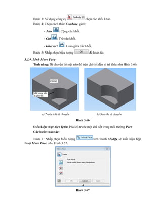 Bước 3: Sử dụng công cụ chọn các khối khác.
Bước 4: Chọn cách thức Combine, gồm:
- Join : Cộng các khối.
- Cut : Trừ các khối.
- Intersect : Giao giữa các khối.
Bước 5: Nhấp chọn biểu tượng để hoàn tất.
3.3.9. Lệnh Move Face
Tính năng: Di chuyển bề mặt nào đó trên chi tiết đến vị trí khác như Hình 3.66.
Hình 3.66
Điều kiện thực hiện lệnh: Phải có trước một chi tiết trong môi trường Part.
Các bước thao tác:
Bước 1: Nhấp chọn biểu tượng trên thanh Modify sẽ xuất hiện hộp
thoại Move Face như Hình 3.67.
Hình 3.67
a) Trước khi di chuyển b) Sau khi di chuyển
 