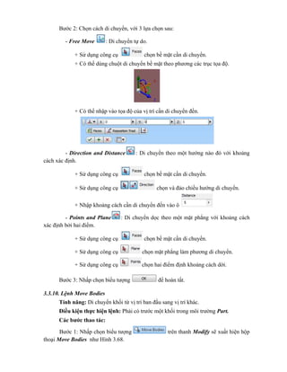 Bước 2: Chọn cách di chuyển, với 3 lựa chọn sau:
- Free Move : Di chuyển tự do.
+ Sử dụng công cụ chọn bề mặt cần di chuyển.
+ Có thể dùng chuột di chuyển bề mặt theo phương các trục tọa độ.
+ Có thể nhập vào tọa độ của vị trí cần di chuyển đến.
- Direction and Distance : Di chuyển theo một hướng nào đó với khoảng
cách xác định.
+ Sử dụng công cụ chọn bề mặt cần di chuyển.
+ Sử dụng công cụ chọn và đảo chiều hướng di chuyển.
+ Nhập khoảng cách cần di chuyển đến vào ô
- Points and Plane : Di chuyển dọc theo một mặt phẳng với khoảng cách
xác định bởi hai điểm.
+ Sử dụng công cụ chọn bề mặt cần di chuyển.
+ Sử dụng công cụ chọn mặt phẳng làm phương di chuyển.
+ Sử dụng công cụ chọn hai điểm định khoảng cách dời.
Bước 3: Nhấp chọn biểu tượng để hoàn tất.
3.3.10. Lệnh Move Bodies
Tính năng: Di chuyển khối từ vị trí ban đầu sang vị trí khác.
Điều kiện thực hiện lệnh: Phải có trước một khối trong môi trường Part.
Các bước thao tác:
Bước 1: Nhấp chọn biểu tượng trên thanh Modify sẽ xuất hiện hộp
thoại Move Bodies như Hình 3.68.
 