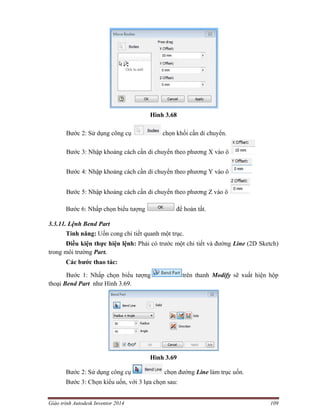 Giáo trình Autodesk Inventor 2014 109
Hình 3.68
Bước 2: Sử dụng công cụ chọn khối cần di chuyển.
Bước 3: Nhập khoảng cách cần di chuyển theo phương X vào ô
Bước 4: Nhập khoảng cách cần di chuyển theo phương Y vào ô
Bước 5: Nhập khoảng cách cần di chuyển theo phương Z vào ô
Bước 6: Nhấp chọn biểu tượng để hoàn tất.
3.3.11. Lệnh Bend Part
Tính năng: Uốn cong chi tiết quanh một trục.
Điều kiện thực hiện lệnh: Phải có trước một chi tiết và đường Line (2D Sketch)
trong môi trường Part.
Các bước thao tác:
Bước 1: Nhấp chọn biểu tượng trên thanh Modify sẽ xuất hiện hộp
thoại Bend Part như Hình 3.69.
Hình 3.69
Bước 2: Sử dụng công cụ chọn đường Line làm trục uốn.
Bước 3: Chọn kiểu uốn, với 3 lựa chọn sau:
 