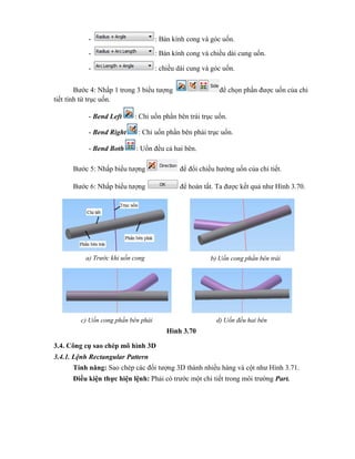 - : Bán kính cong và góc uốn.
- : Bán kính cong và chiều dài cung uốn.
- : chiều dài cung và góc uốn.
Bước 4: Nhấp 1 trong 3 biểu tượng để chọn phần được uốn của chi
tiết tính từ trục uốn.
- Bend Left : Chỉ uốn phần bên trái trục uốn.
- Bend Right : Chỉ uốn phần bên phải trục uốn.
- Bend Both : Uốn đều cả hai bên.
Bước 5: Nhấp biểu tượng để đổi chiều hướng uốn của chi tiết.
Bước 6: Nhấp biểu tượng để hoàn tất. Ta được kết quả như Hình 3.70.
Hình 3.70
3.4. Công cụ sao chép mô hình 3D
3.4.1. Lệnh Rectangular Pattern
Tính năng: Sao chép các đối tượng 3D thành nhiều hàng và cột như Hình 3.71.
Điều kiện thực hiện lệnh: Phải có trước một chi tiết trong môi trường Part.
a) Trước khi uốn cong b) Uốn cong phần bên trái
c) Uốn cong phần bên phải d) Uốn đều hai bên
 