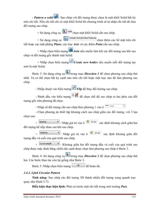 Giáo trình Autodesk Inventor 2014 112
- Pattern a solid : Sao chép với đối tượng được chọn là một khối Solid bất kỳ
trên chi tiết. Nếu chi tiết chỉ có một khối Solid thì chương trình sẽ tự nhận chi tiết đó làm
đối tượng sao chép.
+ Sử dụng công cụ chọn một khối Solid cần sao chép.
+ Sử dụng công cụ chọn thêm các bề mặt trên chi
tiết hoặc các mặt phẳng Plane, các trục Axis và các điểm Point cần sao chép.
+ Nhấp chọn biểu tượng Join nếu muốn liên kết các đối tượng sau khi sao
chép và đối tượng gốc thành một Solid.
+ Nhấp chọn biểu tượng Create new bodies nếu muốn mỗi đối tượng tạo
mới là một Solid.
Bước 3: Sử dụng công cụ trong mục Direction 1 để chọn phương sao chép thứ
nhất. Ta có thể chọn bất kỳ cạnh nào trên chi tiết hoặc một trục nào đó làm phương sao
chép.
- Nhấp chuột vào biểu tượng Flip để thay đổi hướng sao chép.
- Đánh dấu vào biểu tượng để chọn chế độ sao chép ra hai phía của đối
tượng gốc trên phương đã chọn.
- Nhập số đối tượng cần sao chép theo phương 1 vào ô
- Chọn phương án thiết lập khoảng cách sao chép giữa các đối tượng, với 3 lựa
chọn sau:
+ : Nhập giá trị vào ô xác định khoảng cách giữa hai
đối tượng kế tiếp nhau sau khi sao chép.
+ : Nhập giá trị vào ô xác định khoảng giữa đối
tượng đầu và cuối của quá trình sao chép.
+ : Khoảng giữa hai đối tượng đầu và cuối của quá trình sao
chép được mặc định bằng chiều dài cạnh được chọn làm phương sao chép ở Bước 3.
Bước 4: Sử dụng công cụ trong mục Direction 2 để chọn phương sao chép thứ
hai. Các bước thao tác còn lại giống như Bước 3.
Bước 5: Nhấp chọn biểu tượng để hoàn tất.
3.4.2. Lệnh Circular Pattern
Tính năng: Sao chép các đối tượng 3D thành nhiều đối tượng xung quanh trục
quay như Hình 3.73.
Điều kiện thực hiện lệnh: Phải có trước một chi tiết trong môi trường Part.
 