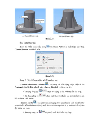 Hình 3.73
Các bước thao tác:
Bước 1: Nhấp chọn biểu tượng trên thanh Pattern sẽ xuất hiện hộp thoại
Circular Pattern như Hình 3.74.
Hình 3.74
Bước 2: Chọn kiểu sao chép, với 2 lựa chọn sau:
- Pattern Individual Features : Sao chép với đối tượng được chọn là các
Features (có thể là Extrude, Revolve, Sweep, Rib, Hole ….) trên chi tiết.
+ Sử dụng công cụ chọn đối tượng là các Feature cần sao chép.
+ Sử dụng công cụ chọn một khối Solid cần sao chép (nếu trên chi
tiết có nhiều khối Solid).
- Pattern a solid : Sao chép với đối tượng được chọn là một khối Solid bất kỳ
trên chi tiết. Nếu chi tiết chỉ có một khối Solid thì chương trình sẽ tự nhận chi tiết đó làm
đối tượng sao chép.
+ Sử dụng công cụ chọn một khối Solid cần sao chép.
a) Trước khi sao chép b) Sau khi sao chép
 