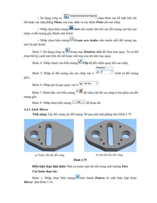 + Sử dụng công cụ chọn thêm các bề mặt trên chi
tiết hoặc các mặt phẳng Plane, các trục Axis và các điểm Point cần sao chép.
+ Nhấp chọn biểu tượng Join nếu muốn liên kết các đối tượng sau khi sao
chép và đối tượng gốc thành một Solid.
+ Nhấp chọn biểu tượng Create new bodies nếu muốn mỗi đối tượng tạo
mới là một Solid.
Bước 3: Sử dụng công cụ trong mục Rotation Axis để chọn trục quay. Ta có thể
chọn bất kỳ cạnh nào trên chi tiết hoặc một trục nào đó làm trục quay.
Bước 4: Nhấp chuột vào biểu tượng Flip để đổi chiều quay khi sao chép.
Bước 5: Nhập số đối tượng cần sao chép vào ô (tính cả đối tượng
gốc).
Bước 6: Nhập giá trị góc quay vào ô
Bước 7: Đánh dấu vào biểu tượng để chọn chế độ sao chép ra hai phía của đối
tượng gốc.
Bước 8: Nhấp chọn biểu tượng để hoàn tất.
3.4.3. Lệnh Mirror
Tính năng: Lấy đối xứng các đối tượng 3D qua một mặt phẳng như Hình 3.75.
Hình 3.75
Điều kiện thực hiện lệnh: Phải có trước một chi tiết trong môi trường Part.
Các bước thao tác:
Bước 1: Nhấp chọn biểu tượng trên thanh Pattern sẽ xuất hiện hộp thoại
Mirror như Hình 3.76.
a) Trước khi lấy đối xứng b) Sau khi lấy đối xứng
 