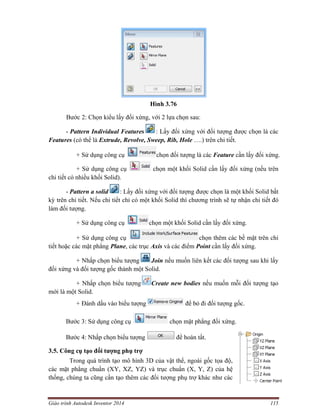 Giáo trình Autodesk Inventor 2014 115
Hình 3.76
Bước 2: Chọn kiểu lấy đối xứng, với 2 lựa chọn sau:
- Pattern Individual Features : Lấy đối xứng với đối tượng được chọn là các
Features (có thể là Extrude, Revolve, Sweep, Rib, Hole ….) trên chi tiết.
+ Sử dụng công cụ chọn đối tượng là các Feature cần lấy đối xứng.
+ Sử dụng công cụ chọn một khối Solid cần lấy đối xứng (nếu trên
chi tiết có nhiều khối Solid).
- Pattern a solid : Lấy đối xứng với đối tượng được chọn là một khối Solid bất
kỳ trên chi tiết. Nếu chi tiết chỉ có một khối Solid thì chương trình sẽ tự nhận chi tiết đó
làm đối tượng.
+ Sử dụng công cụ chọn một khối Solid cần lấy đối xứng.
+ Sử dụng công cụ chọn thêm các bề mặt trên chi
tiết hoặc các mặt phẳng Plane, các trục Axis và các điểm Point cần lấy đối xứng.
+ Nhấp chọn biểu tượng Join nếu muốn liên kết các đối tượng sau khi lấy
đối xứng và đối tượng gốc thành một Solid.
+ Nhấp chọn biểu tượng Create new bodies nếu muốn mỗi đối tượng tạo
mới là một Solid.
+ Đánh dấu vào biểu tượng để bỏ đi đối tượng gốc.
Bước 3: Sử dụng công cụ chọn mặt phẳng đối xứng.
Bước 4: Nhấp chọn biểu tượng để hoàn tất.
3.5. Công cụ tạo đối tượng phụ trợ
Trong quá trình tạo mô hình 3D của vật thể, ngoài gốc tọa độ,
các mặt phẳng chuẩn (XY, XZ, YZ) và trục chuẩn (X, Y, Z) của hệ
thống, chúng ta cũng cần tạo thêm các đối tượng phụ trợ khác như các
 