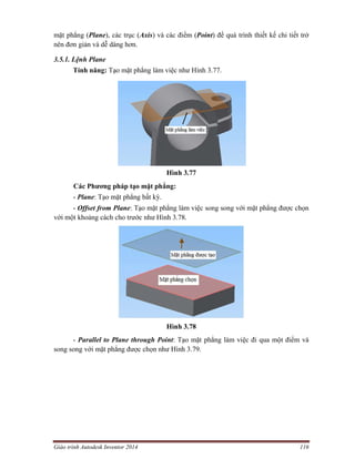 Giáo trình Autodesk Inventor 2014 116
mặt phẳng (Plane), các trục (Axis) và các điểm (Point) để quá trình thiết kế chi tiết trở
nên đơn giản và dễ dàng hơn.
3.5.1. Lệnh Plane
Tính năng: Tạo mặt phẳng làm việc như Hình 3.77.
Hình 3.77
Các Phương pháp tạo mặt phẳng:
- Plane: Tạo mặt phẳng bất kỳ.
- Offset from Plane: Tạo mặt phẳng làm việc song song với mặt phẳng được chọn
với một khoảng cách cho trước như Hình 3.78.
Hình 3.78
- Parallel to Plane through Point: Tạo mặt phẳng làm việc đi qua một điểm và
song song với mặt phẳng được chọn như Hình 3.79.
 