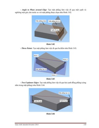 Giáo trình Autodesk Inventor 2014 118
- Angle to Plane around Edge: Tạo mặt phẳng làm việc đi qua một cạnh và
nghiêng một góc cho trước so với mặt phẳng được chọn như Hình 3.82.
Hình 3.82
- Three Points: Tạo mặt phẳng làm việc đi qua ba điểm như Hình 3.83.
Hình 3.83
- Two Coplanar Edges: Tạo mặt phẳng làm việc đi qua hai cạnh đồng phẳng (cùng
nằm trong mặt phẳng) như Hình 3.84.
Hình 3.84
 