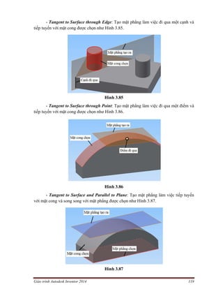 Giáo trình Autodesk Inventor 2014 119
- Tangent to Surface through Edge: Tạo mặt phẳng làm việc đi qua một cạnh và
tiếp tuyến với mặt cong được chọn như Hình 3.85.
Hình 3.85
- Tangent to Surface through Point: Tạo mặt phẳng làm việc đi qua một điểm và
tiếp tuyến với mặt cong được chọn như Hình 3.86.
Hình 3.86
- Tangent to Surface and Parallel to Plane: Tạo mặt phẳng làm việc tiếp tuyến
với mặt cong và song song với mặt phẳng được chọn như Hình 3.87.
Hình 3.87
 