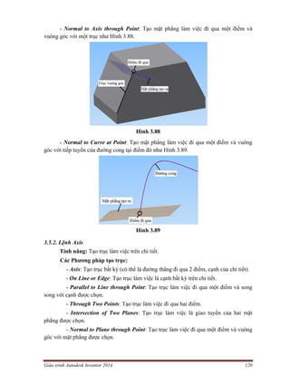 Giáo trình Autodesk Inventor 2014 120
- Normal to Axis through Point: Tạo mặt phẳng làm việc đi qua một điểm và
vuông góc với một trục như Hình 3.88.
Hình 3.88
- Normal to Curve at Point: Tạo mặt phẳng làm việc đi qua một điểm và vuông
góc với tiếp tuyến của đường cong tại điểm đó như Hình 3.89.
Hình 3.89
3.5.2. Lệnh Axis
Tính năng: Tạo trục làm việc trên chi tiết.
Các Phương pháp tạo trục:
- Axis: Tạo trục bất kỳ (có thể là đường thẳng đi qua 2 điểm, cạnh của chi tiết).
- On Line or Edge: Tạo trục làm việc là cạnh bất kỳ trên chi tiết.
- Parallel to Line through Point: Tạo trục làm việc đi qua một điểm và song
song với cạnh được chọn.
- Through Two Points: Tạo trục làm việc đi qua hai điểm.
- Intersection of Two Planes: Tạo trục làm việc là giao tuyến của hai mặt
phẳng được chọn.
- Normal to Plane through Point: Tạo trục làm việc đi qua một điểm và vuông
góc với mặt phẳng được chọn.
 