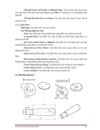 Giáo trình Autodesk Inventor 2014 121
- Through Center of Circular or Elliptical Edge: Tạo trục làm việc đi qua tâm
của cạnh hình tròn, hình elip hoặc đường cong Fillet và vuông góc với mặt phẳng chứa
cạnh đó.
- Through Revolved Face or Feature: Tạo trục làm việc trùng với trục của bề
mặt tròn xoay.
3.5.3. Lệnh Point
Tính năng: Tạo điểm làm việc trên chi tiết.
Các Phương pháp tạo trục:
- Point: Tạo điểm làm việc tại đỉnh hoặc trung điểm của cạnh trên chi tiết.
- Grounded Point: Tạo điểm làm việc cố định tại đỉnh hoặc trung điểm của
cạnh trên chi tiết.
- On Vertex, Sketch Point or Midpoint: Tạo điểm làm việc bằng cách xác định
một đỉnh hoặc trung điểm của cạnh trên chi tiết.
- Intersection of Three Planes: Tạo điểm làm việc là giao điểm của ba mặt
phẳng được chọn.
- Intersection of Two Lines: Tạo điểm làm việc là giao điểm của hai cạnh được
chọn.
- Intersection of Plane/Surface and Line: Tạo điểm làm việc là giao điểm của
đường thẳng và mặt phẳng (hoặc mặt cong) được chọn.
- Center Point of Loop of Edge: Tạo điểm làm việc là tâm của biên dạng kín.
- Center Point of Torus: Tạo điểm làm việc là tâm của khối xuyến.
- Center of Sphere: Tạo điểm làm việc là tâm của khối cầu.
3.6. Bài tập chương 3
 