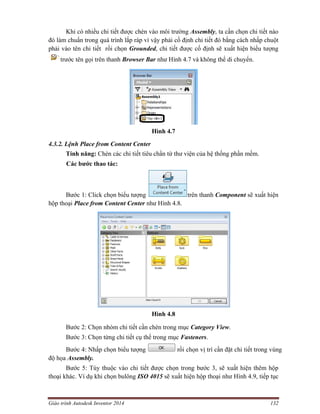 Giáo trình Autodesk Inventor 2014 132
Khi có nhiều chi tiết được chèn vào môi trường Assembly, ta cần chọn chi tiết nào
đó làm chuẩn trong quá trình lắp ráp vì vậy phải cố định chi tiết đó bằng cách nhấp chuột
phải vào tên chi tiết rồi chọn Grounded, chi tiết được cố định sẽ xuất hiện biểu tượng
trước tên gọi trên thanh Browser Bar như Hình 4.7 và không thể di chuyển.
Hình 4.7
4.3.2. Lệnh Place from Content Center
Tính năng: Chèn các chi tiết tiêu chẩn từ thư viện của hệ thống phần mềm.
Các bước thao tác:
Bước 1: Click chọn biểu tượng trên thanh Component sẽ xuất hiện
hộp thoại Place from Content Center như Hình 4.8.
Hình 4.8
Bước 2: Chọn nhóm chi tiết cần chèn trong mục Category View.
Bước 3: Chọn từng chi tiết cụ thể trong mục Fasteners.
Bước 4: Nhấp chọn biểu tượng rồi chọn vị trí cần đặt chi tiết trong vùng
độ họa Assembly.
Bước 5: Tùy thuộc vào chi tiết được chọn trong bước 3, sẽ xuất hiện thêm hộp
thoại khác. Ví dụ khi chọn bulông ISO 4015 sẽ xuất hiện hộp thoại như Hình 4.9, tiếp tục
 
