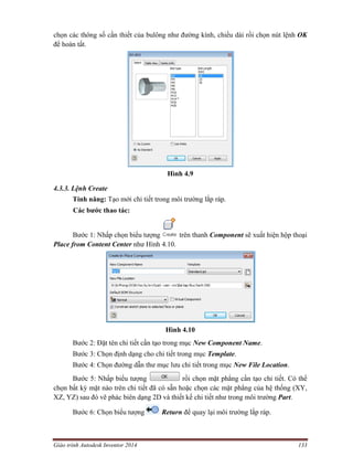 Giáo trình Autodesk Inventor 2014 133
chọn các thông số cần thiết của bulông như đường kính, chiều dài rồi chọn nút lệnh OK
để hoàn tất.
Hình 4.9
4.3.3. Lệnh Create
Tính năng: Tạo mới chi tiết trong môi trường lắp ráp.
Các bước thao tác:
Bước 1: Nhấp chọn biểu tượng trên thanh Component sẽ xuất hiện hộp thoại
Place from Content Center như Hình 4.10.
Hình 4.10
Bước 2: Đặt tên chi tiết cần tạo trong mục New Component Name.
Bước 3: Chọn định dạng cho chi tiết trong mục Template.
Bước 4: Chọn đường dẫn thư mục lưu chi tiết trong mục New File Location.
Bước 5: Nhấp biểu tượng rồi chọn mặt phẳng cần tạo chi tiết. Có thể
chọn bất kỳ mặt nào trên chi tiết đã có sẵn hoặc chọn các mặt phẳng của hệ thống (XY,
XZ, YZ) sau đó vẽ phác biên dạng 2D và thiết kế chi tiết như trong môi trường Part.
Bước 6: Chọn biểu tượng Return để quay lại môi trường lắp ráp.
 