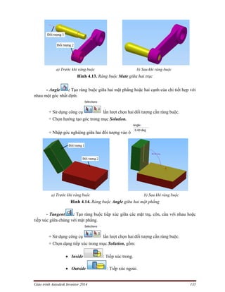 Giáo trình Autodesk Inventor 2014 135
a) Trước khi ràng buộc b) Sau khi ràng buộc
Hình 4.13. Ràng buộc Mate giữa hai trục
- Angle : Tạo ràng buộc giữa hai mặt phẳng hoặc hai cạnh của chi tiết hợp với
nhau một góc nhất định.
+ Sử dụng công cụ lần lượt chọn hai đối tượng cần ràng buộc.
+ Chọn hướng tạo góc trong mục Solution.
+ Nhập góc nghiêng giữa hai đối tượng vào ô
a) Trước khi ràng buộc b) Sau khi ràng buộc
Hình 4.14. Ràng buộc Angle giữa hai mặt phẳng
- Tangent : Tạo ràng buộc tiếp xúc giữa các mặt trụ, côn, cầu với nhau hoặc
tiếp xúc giữa chúng với mặt phẳng.
+ Sử dụng công cụ lần lượt chọn hai đối tượng cần ràng buộc.
+ Chọn dạng tiếp xúc trong mục Solution, gồm:
 Inside : Tiếp xúc trong.
 Outside : Tiếp xúc ngoài.
 