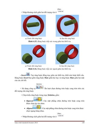 Giáo trình Autodesk Inventor 2014 136
+ Nhập khoảng cách giữa hai đối tượng vào ô
a) Trước khi ràng buộc b) Sau khi ràng buộc
Hình 4.15. Ràng buộc tiếp xúc trong giữa hai khối trụ
a) Trước khi ràng buộc b) Sau khi ràng buộc
Hình 4.16. Ràng buộc tiếp xúc ngoài giữa hai khối trụ
- Insert : Tạo ràng buộc đồng trục giữa các khối trụ, khối nón hoặc khối cầu.
Ràng buộc Insert bao gồm ràng buộc Mate giữa hai trục và ràng buộc Mate giữa hai mặt
của các chi tiết.
+ Sử dụng công cụ lần lượt chọn đường tròn hoặc cung tròn trên các
đối tượng cần ràng buộc.
+ Chọn kiểu ràng buộc trong mục Solution, gồm:
 Opposed : Các mặt phẳng chứa đường tròn hoặc cung tròn
được chọn áp vào nhau.
 Aligned : Các mặt phẳng chứa đường tròn hoặc cung tròn được
chọn ngang hàng nhau.
+ Nhập khoảng cách giữa hai đối tượng vào ô
 