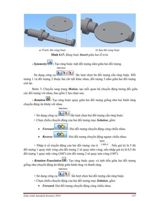 Giáo trình Autodesk Inventor 2014 137
a) Trước khi ràng buộc b) Sau khi ràng buộc
Hình 4.17. Ràng buộc Insert giữa hai lỗ tròn
- Symmetry : Tạo ràng buộc một đối tượng nằm giữa hai đối tượng.
Sử dụng công cụ lần lượt chọn ba đối tượng cần ràng buộc. Đối
tượng 1 và đối tượng 2 thuộc hai chi tiết khác nhau, đối tượng 3 nằm giữa hai đối tượng
còn lại.
Bước 3: Chuyển sang trang Motion, tạo mối quan hệ chuyển động tương đối giữa
các đối tượng với nhau, bao gồm 2 lựa chọn sau:
- Rotation : Tạo ràng buộc quay giữa hai đối tượng giống như hai bánh răng
chuyển động ăn khớp với nhau.
+ Sử dụng công cụ lần lượt chọn hai đối tượng cần ràng buộc.
+ Chọn chiều chuyển động của hai đối tượng mục Solution, gồm:
 Forward : Hai đối tượng chuyển động cùng chiều nhau.
 Reverse : Hai đối tượng chuyển động ngược chiều nhau.
+ Nhập tỉ số truyền động của hai đối tượng vào ô . Nếu giá trị là 5 thì
đối tượng 1 quay một vòng còn đối tượng 2 sẽ quay năm vòng, nếu nhập giá trị là 0,5 thì
đối tượng 1 quay một vòng (360o
) còn đối tượng 2 sẽ quay nửa vòng (180o
).
- Rotation-Translation : Tạo ràng buộc quay và tịnh tiến giữa hai đối tượng
giống như chuyển động ăn khớp giữa bánh răng và thanh răng.
+ Sử dụng công cụ lần lượt chọn hai đối tượng cần ràng buộc.
+ Chọn chiều chuyển động của hai đối tượng mục Solution, gồm:
 Forward: Hai đối tượng chuyển động cùng chiều nhau.
 