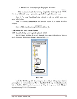 Giáo trình Autodesk Inventor 2014 138
 Reverse : Hai đối tượng chuyển động ngược chiều nhau.
+ Nhập khoảng cách dịch chuyển tương đối giữa hai đối tượng vào ô .
Nếu giá trị là 5 thì đối tượng 1 quay một vòng còn đối tượng 2 sẽ tịnh tiến 5mm.
Bước 4: Vào trang Transitional, ràng buộc các bề mặt của hai đối tượng trượt
tương đối với nhau.
Bước 5: Vào trang Constraint Set ràng buộc hai gốc tọa độ ảo của hai chi tiết lại
với nhau.
Bước 6: Nhấp chọn biểu tượng để hoàn tất.
4.5. Các lệnh hiệu chỉnh sau khi lắp ráp
4.5.1. Thay đổi khoảng cách ràng buộc giữa các chi tiết
Sau khi các chi tiết được lắp ráp với nhau, các ràng buộc sẽ hiển thị trong từng chi
tiết và được quản lý trên thanh Browser Bar như Hình 4.18.
Hình 4.18
Muốn thay đổi khoảng cách ràng buộc giữa các chi tiết, ta nhấp phải chuột tại tên
gọi ràng buộc đó trên thanh Browser Bar và chọn Edit, khi đó hộp thoại Edit Constraint
hiện ra như Hình 4.19. Lúc này, ta chỉnh sửa lại thông số mong muốn vào ô Offset, rồi
chọn biểu tượng để hoàn tất.
 