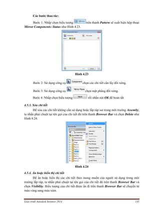 Giáo trình Autodesk Inventor 2014 141
Các bước thao tác:
Bước 1: Nhấp chọn biểu tượng trên thanh Pattern sẽ xuất hiện hộp thoại
Mirror Components: Status như Hình 4.23.
Hình 4.23
Bước 2: Sử dụng công cụ chọn các chi tiết cần lấy đối xứng.
Bước 3: Sử dụng công cụ chọn mặt phẳng đối xứng.
Bước 4: Nhấp chọn biểu tượng rồi nhấn nút OK để hoàn tất.
4.5.3. Xóa chi tiết
Để xóa các chi tiết không cần sử dụng hoặc lắp ráp sai trong môi trường Assemby,
ta nhấn phải chuột tại tên gọi của chi tiết đó trên thanh Browser Bar và chọn Delete như
Hình 4.24.
Hình 4.24
4.5.4. Ẩn hoặc hiển thị chi tiết
Để ẩn hoặc hiển thị các chi tiết theo mong muốn của người sử dụng trong môi
trường lắp ráp, ta nhấn phải chuột tại tên gọi của chi tiết đó trên thanh Browser Bar và
chọn Visibility. Biểu tượng của chi tiết được ẩn đi trên thanh Browser Bar sẽ chuyển từ
màu vàng sang màu xám.
 