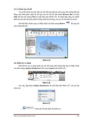 Giáo trình Autodesk Inventor 2014 142
4.5.5. Chỉnh sửa chi tiết
Ta có thể chỉnh sửa trực tiếp các chi tiết chưa đạt yêu cầu trong môi trường lắp ráp
bằng cách nhấn phải chuột tại tên gọi của chi tiết đó trên thanh Browser Bar và chọn
Edit, khi đó môi trường Part sẽ xuất hiện như Hình 4.25. Ta nhận thấy rằng các thành
phần của chi tiết cần hiệu chỉnh sẽ được hiển thị rõ ràng, còn các chi tiết khác bị mờ đi.
Sau khi hiệu chỉnh xong, ta nhấp chuột vào biểu tượng Return để quay lại
môi trường lắp ráp.
Hình 4.25
4.6. Kiểm tra va chạm
Để kiểm tra sự va chạm giữa các chi tiết trong môi trường lắp ráp, ta nhấp chuột
vào biểu tượng Analyze Interference trên menu Inspect như Hình 4.26.
Hình 4.26
Lúc này, hộp thoại Analyze Interference sẽ xuất hiện như Hình 4.27, với các lựa
chọn sau:
Hình 4.27
- : Chọn chi tiết thứ nhất cần kiểm tra.
 