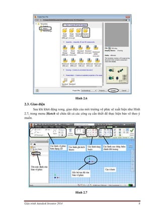 Giáo trình Autodesk Inventor 2014 8
Hình 2.6
2.3. Giao diện
Sau khi khởi động xong, giao diện của môi trường vẽ phác sẽ xuất hiện như Hình
2.7, trong menu Sketch sẽ chứa tất cả các công cụ cần thiết để thực hiện bản vẽ theo ý
muốn.
Hình 2.7
 