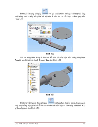 Giáo trình Autodesk Inventor 2014 145
Bước 3: Sử dụng công cụ với lựa chọn Insert ở trang Assembly để ràng
buộc đồng tâm và tiếp xúc giữa hai mặt của lỗ trên hai chi tiết Trục và Đĩa quay như
Hình 4.33.
Hình 4.33
Sau khi ràng buộc xong sẽ hiển thị kết quả và xuất hiện biểu tượng ràng buộc
Insert ở hai chi tiết trên thanh Browser Bar như Hình 4.34.
Hình 4.34
Bước 4: Tiếp tục sử dụng công cụ với lựa chọn Mate ở trang Assembly để
ràng buộc đồng trục giữa hai lỗ còn lại trên hai chi tiết Trục và Đĩa quay như Hình 4.35
sẽ được kết quả như Hình 4.36.
 
