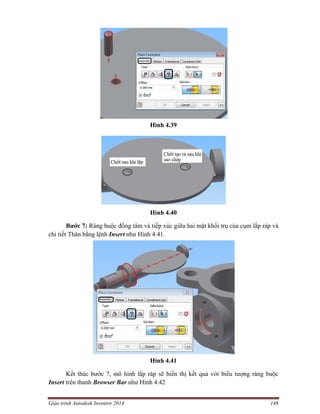 Giáo trình Autodesk Inventor 2014 148
Hình 4.39
Hình 4.40
Bước 7: Ràng buộc đồng tâm và tiếp xúc giữa hai mặt khối trụ của cụm lắp ráp và
chi tiết Thân bằng lệnh Insert như Hình 4.41.
Hình 4.41
Kết thúc bước 7, mô hình lắp ráp sẽ hiển thị kết quả với biểu tượng ràng buộc
Insert trên thanh Browser Bar như Hình 4.42
 