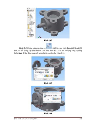 Giáo trình Autodesk Inventor 2014 149
Hình 4.42
Bước 8: Tiếp tục sử dụng công cụ với lệnh ràng buộc Insert để lắp các lỗ
trên chi tiết Vòng kẹp vào chi tiết Thân như Hình 4.43. Sau đó, sử dụng công cụ ràng
buộc Mate để lắp đồng trục một trong hai lỗ còn lại như Hình 4.44.
Hình 4.43
Hình 4.44
 