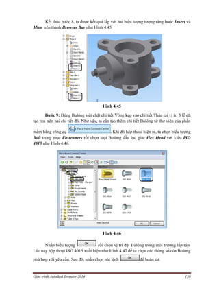 Giáo trình Autodesk Inventor 2014 150
Kết thúc bước 8, ta được kết quả lắp với hai biểu tượng tượng ràng buộc Insert và
Mate trên thanh Browser Bar như Hình 4.45
Hình 4.45
Bước 9: Dùng Bulông siết chặt chi tiết Vòng kẹp vào chi tiết Thân tại vị trí 3 lỗ đã
tạo ren trên hai chi tiết đó. Như vậy, ta cần tạo thêm chi tiết Bulông từ thư viện của phần
mềm bằng công cụ . Khi đó hộp thoại hiện ra, ta chọn biểu tượng
Bolt trong mục Fastenners rồi chọn loại Bulông đầu lục giác Hex Head với kiểu ISO
4015 như Hình 4.46.
Hình 4.46
Nhấp biểu tượng rồi chọn vị trí đặt Bulông trong môi trường lắp ráp.
Lúc này hộp thoại ISO 4015 xuất hiện như Hình 4.47 để ta chọn các thông số của Bulông
phù hợp với yêu cầu. Sau đó, nhấn chọn nút lệnh để hoàn tất.
 