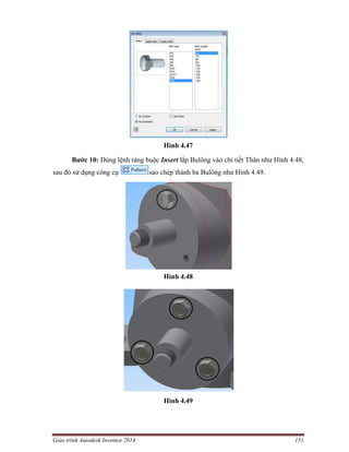 Giáo trình Autodesk Inventor 2014 151
Hình 4.47
Bước 10: Dùng lệnh ràng buộc Insert lắp Bulông vào chi tiết Thân như Hình 4.48,
sau đó sử dụng công cụ sao chép thành ba Bulông như Hình 4.49.
Hình 4.48
Hình 4.49
 
