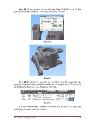 Giáo trình Autodesk Inventor 2014 152
Bước 11: Tiếp tục sử dụng công cụ ràng buộc Insert để lắp lỗ trên chi tiết Tay
quay vào chi tiết Trục như Hình 4.50, ta được kết quả như Hình 4.51.
Hình 4.50
Hình 4.51
Bước 12: Để chi tiết Tay quay khi quay có thể kéo theo Trục quay thực hiện
nhiệm vụ điều tiết lưu lượng, ta cần tạo thêm mối liên kết then giữa trục và lỗ trên hai chi
tiết đó bằng lệnh Key trong Menu Design như Hình 4.52.
Hình 4.52
Hộp thoại Parallel Key Connection Generator hiện ra giúp ta tạo được then
truyền động theo mong muốn như Hình 4.53.
 