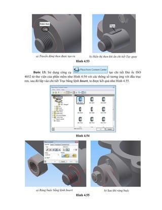 Hình 4.53
Bước 13: Sử dụng công cụ tạo chi tiết Đai ốc ISO
4032 từ thư viện của phần mềm như Hình 4.54 với các thông số tương ứng với đầu trục
ren, sau đó lắp vào chi tiết Trục bằng lệnh Insert, ta được kết quả như Hình 4.55.
Hình 4.54
Hình 4.55
a) Truyền động then được tạo ra b) Hiển thị then khi ẩn chi tiết Tay quay
a) Ràng buộc bằng lệnh Insert b) Sau khi ràng buộc
 