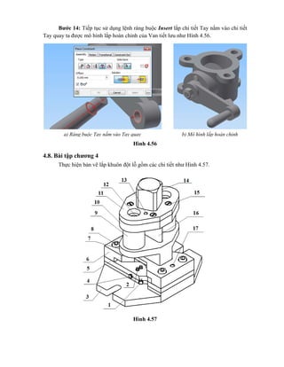 Bước 14: Tiếp tục sử dụng lệnh ràng buộc Insert lắp chi tiết Tay nắm vào chi tiết
Tay quay ta được mô hình lắp hoàn chỉnh của Van tiết lưu như Hình 4.56.
Hình 4.56
4.8. Bài tập chương 4
Thực hiện bản vẽ lắp khuôn đột lỗ gồm các chi tiết như Hình 4.57.
Hình 4.57
a) Ràng buộc Tay nắm vào Tay quay b) Mô hình lắp hoàn chỉnh
 