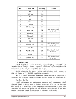 Giáo trình Autodesk Inventor 2014 155
Stt Tên chi tiết Số lượng Ghi chú
1 Vít 01
2 Chốt tựa 02
3 Đế 01
4 Vít 01
5 Khuôn 01
6 Tấm đỡ 01
7 Tấm ốp chày 01
8 Vít M14x2 04
Chọn theo tiêu chuẩn
từ thư viện
9 Ống đệm 02
10 Tấm dưới 01
11 Tấm trên 01
12 Vít 02
13 Chốt trụ  10 02
Chọn theo tiêu chuẩn
từ thư viện
14 Đầu đỡ 01
15 Vít M10x1.5 04
Chọn theo tiêu chuẩn
từ thư viện
16 Chày 01
17 Chốt trụ  12 02
Chọn theo tiêu chuẩn
từ thư viện
Cấu tạo của khuôn:
Trên đế 3 đặt khuôn 5 và tấm đỡ 6, chúng được định vị bằng hai chốt 17 và siết
chặt bằng bốn vít đầu trụ 8. Chốt tựa 2 lắp trên lỗ của khuôn 5 bằng hai vít số 1 và số 4.
Các chi tiết 1, 2, 3, 4, 5, 6, 8 và 17 tạo thành khối cố định.
Khối di động gồm có tấm ốp chày 7, đỡ hai ống đệm 9 và tấm dưới 10 (tấm này đỡ
chày 16). Các chi tiết 7, 9 và 10 liên kết với nhau bằng vít 12.
Đầu đỡ 14 hàn với tấm trên 11, tấm trên này lắp với tấm dưới 10 bằng các vít 15
và hai chốt định vị 13. Phần vuông của đầu đỡ sẽ lắp với lỗ của cần lệch tâm của máy ép.
Nguyên lý làm việc:
Chi tiết gia công được đưa qua rãnh dưới của tấm đỡ 6 đến vị trí chốt tựa 2. Chốt
này được lắp với các lỗ của khuôn 5. Khi máy ép làm việc, lực từ cần lệch tâm sẽ tác
động lên đầu đỡ 14 làm bộ phận di động của khuôn đi xuống và đầu chày 16 sẽ đột thành
lỗ trên chi tiết. Sau khi đột xong lỗ thứ nhất, chốt tựa 2 được đặt sang lỗ phía trong
(khoảng cách giữa lỗ này với lỗ đột là 33mm) và tiếp tục đột các lỗ còn lại.
 