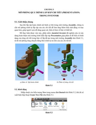 CHƯƠNG 5
MÔ PHỎNG QUÁ TRÌNH LẮP RÁP CHI TIẾT (PRESENTATION)
TRONG INVENTOR
5.1. Giới thiệu chung
Sau khi lắp ráp hoàn chỉnh mô hình cơ khí trong môi trường Assembly, chúng ta
cần mô phỏng trình tự lắp ráp của các chi tiết để làm tăng thêm tính sinh động và trực
quan hơn, giúp người xem dễ dàng quan sát, hiểu rõ hơn về bản vẽ thiết kế.
Để thực hiện được việc này, phần mềm Autodesk Inventer đã nghiên cứu và xây
dựng hoàn thiện môi trường trình diễn lắp ráp Presentation giúp phân rã để hiểu rõ hình
dạng của từng chi tiết trong bản vẽ lắp đã tạo trong môi trường Assembly như Hình 5.1,
từ đó mô phỏng từng chuyển động theo trình tự ưu tiên của các chi tiết đó.
Hình 5.1
5.2. Khởi động
Nhấp chuột vào biểu tượng New trong menu Get Started trên Hình 5.2, khi đó sẽ
xuất hiện hộp thoại Create New File như Hình 5.3.
Hình 5.2
a) Bản vẽ lắp hoàn chỉnh b) Phân rã từng chi tiết
 