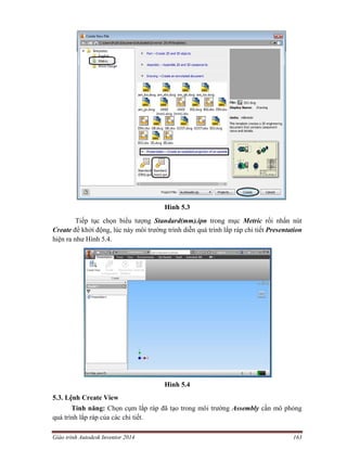 Giáo trình Autodesk Inventor 2014 163
Hình 5.3
Tiếp tục chọn biểu tượng Standard(mm).ipn trong mục Metric rồi nhấn nút
Create để khởi động, lúc này môi trường trình diễn quá trình lắp ráp chi tiết Presentation
hiện ra như Hình 5.4.
Hình 5.4
5.3. Lệnh Create View
Tính năng: Chọn cụm lắp ráp đã tạo trong môi trường Assembly cần mô phỏng
quá trình lắp ráp của các chi tiết.
 