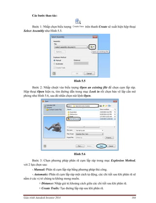 Giáo trình Autodesk Inventor 2014 164
Các bước thao tác:
Bước 1: Nhấp chọn biểu tượng trên thanh Create sẽ xuất hiện hộp thoại
Select Assembly như Hình 5.5.
Hình 5.5
Bước 2: Nhấp chuột vào biểu tượng Open an existing file để chọn cụm lắp ráp.
Hộp thoại Open hiện ra, tìm đường dẫn trong mục Look in rồi chọn bản vẽ lắp cần mô
phỏng như Hình 5.6, sau đó nhấn chọn nút lệnh Open.
Hình 5.6
Bước 3: Chọn phương pháp phân rã cụm lắp ráp trong mục Explosion Method,
với 2 lựa chọn sau:
- Manual: Phân rã cụm lắp ráp bằng phương pháp thủ công.
- Automatic: Phân rã cụm lắp ráp một cách tự động, các chi tiết sau khi phân rã sẽ
nằm ở các vị trí chúng ta không mong muốn.
+ Distance: Nhập giá trị khoảng cách giữa các chi tiết sau khi phân rã.
+ Create Trails: Tạo đường lắp ráp sau khi phân rã.
 