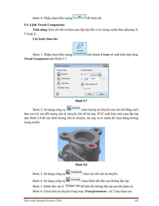 Giáo trình Autodesk Inventor 2014 165
Bước 4: Nhấp chọn biểu tượng để hoàn tất.
5.4. Lệnh Tweak Components
Tính năng: Kéo chi tiết ra khỏi cụm lắp ráp đến vị trí mong muốn theo phương X,
Y hoặc Z.
Các bước thao tác:
Bước 1: Nhấp chọn biểu tượng trên thanh Create sẽ xuất hiện hộp thoại
Tweak Component như Hình 5.7.
Hình 5.7
Bước 2: Sử dụng công cụ chọn hướng di chuyển của chi tiết bằng cách
đưa con trỏ vào đối tượng cần di chuyển, khi đó hệ trục XYZ xuất hiện trên cụm lắp ráp
như Hình 5.8 để xác định hướng cần di chuyển, lúc này ta rê chuột để chọn đúng hướng
mong muốn.
Hình 5.8
Bước 3: Sử dụng công cụ chọn chi tiết cần di chuyển.
Bước 4: Sử dụng công cụ chọn điểm bắt đầu của đường lắp ráp.
Bước 5: Đánh dấu vào ô để hiểu thị đường lắp ráp sau khi phân rã.
Bước 6: Chọn kiểu di chuyển trong mục Transformations, với 2 lựa chọn sau:
 