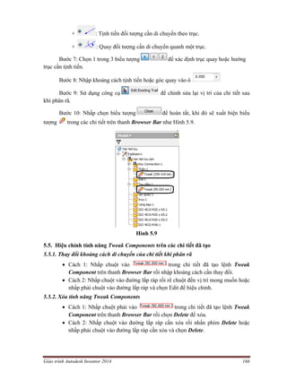 Giáo trình Autodesk Inventor 2014 166
+ : Tịnh tiến đối tượng cần di chuyển theo trục.
+ : Quay đối tượng cần di chuyển quanh một trục.
Bước 7: Chọn 1 trong 3 biểu tượng để xác định trục quay hoặc hướng
trục cần tịnh tiến.
Bước 8: Nhập khoảng cách tịnh tiến hoặc góc quay vào ô
Bước 9: Sử dụng công cụ để chỉnh sửa lại vị trí của chi tiết sau
khi phân rã.
Bước 10: Nhấp chọn biểu tượng để hoàn tất, khi đó sẽ xuất biện biểu
tượng trong các chi tiết trên thanh Browser Bar như Hình 5.9.
Hình 5.9
5.5. Hiệu chỉnh tính năng Tweak Components trên các chi tiết đã tạo
5.5.1. Thay đổi khoảng cách di chuyển của chi tiết khi phân rã
 Cách 1: Nhấp chuột vào trong chi tiết đã tạo lệnh Tweak
Component trên thanh Browser Bar rồi nhập khoảng cách cần thay đổi.
 Cách 2: Nhấp chuột vào đường lắp ráp rồi rê chuột đến vị trí mong muốn hoặc
nhấp phải chuột vào đường lắp ráp và chọn Edit để hiệu chỉnh.
5.5.2. Xóa tính năng Tweak Components
 Cách 1: Nhấp chuột phải vào trong chi tiết đã tạo lệnh Tweak
Component trên thanh Browser Bar rồi chọn Delete để xóa.
 Cách 2: Nhấp chuột vào đường lắp ráp cần xóa rồi nhấn phím Delete hoặc
nhấp phải chuột vào đường lắp ráp cần xóa và chọn Delete.
 