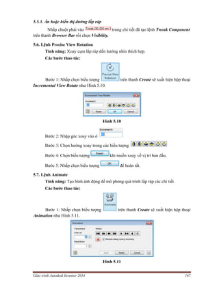 Giáo trình Autodesk Inventor 2014 167
5.5.3. Ẩn hoặc hiển thị đường lắp ráp
Nhấp chuột phải vào trong chi tiết đã tạo lệnh Tweak Component
trên thanh Browser Bar rồi chọn Visibility.
5.6. Lệnh Precise View Rotation
Tính năng: Xoay cụm lắp ráp đến hướng nhìn thích hợp.
Các bước thao tác:
Bước 1: Nhấp chọn biểu tượng trên thanh Create sẽ xuất hiện hộp thoại
Incremental View Rotate như Hình 5.10.
Hình 5.10
Bước 2: Nhập góc xoay vào ô
Bước 3: Chọn hướng xoay trong các biểu tượng
Bước 4: Chọn biểu tượng khi muốn xoay về vị trí ban đầu.
Bước 5: Nhấp chọn biểu tượng để hoàn tất.
5.7. Lệnh Animate
Tính năng: Tạo hình ảnh động để mô phỏng quá trình lắp ráp các chi tiết.
Các bước thao tác:
Bước 1: Nhấp chọn biểu tượng trên thanh Create sẽ xuất hiện hộp thoại
Animation như Hình 5.11.
Hình 5.11
 