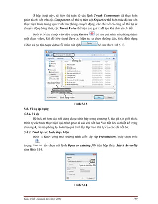 Giáo trình Autodesk Inventor 2014 169
Ở hộp thoại này, sẽ hiển thị toàn bộ các lệnh Tweak Components đã thực hiện
phân rã chi tiết trên cột Component, số thứ tự trên cột Sequence thể hiện mức độ ưu tiên
thực hiện trước trong quá trình mô phỏng chuyển động, các chi tiết có cùng số thứ tự sẽ
chuyển động đồng thời, cột Tweak Value thể hiện các giá trị đã tạo khi phân rã chi tiết.
Bước 6: Nhấp chuột vào biểu tượng Record để lưu quá trình mô phỏng thành
một đoạn video, khi đó hộp thoại Save As hiện ra, ta chọn đường dẫn, kiểu định dạng
video và đặt tên đoạn video rồi nhấn nút lệnh để lưu như Hình 5.13.
Hình 5.13
5.8. Ví dụ áp dụng
5.8.1. Ví dụ
Để hiểu rõ hơn các nội dung được trình bày trong chương 5, tác giả xin giới thiệu
trình tự các bước thực hiện quá trình phân rã các chi tiết của Van tiết lưu đã thiết kế trong
chương 4, rồi mô phỏng lại toàn bộ quá trình lắp láp theo thứ tự của các chi tiết đó.
5.8.2. Trình tự các bước thực hiện
Bước 1: Khởi động môi trường trình diễn lắp ráp Presentation, nhấp chọn biểu
tượng rồi chọn nút lệnh Open an existing file trên hộp thoại Select Assembly
như Hình 5.14.
Hình 5.14
 