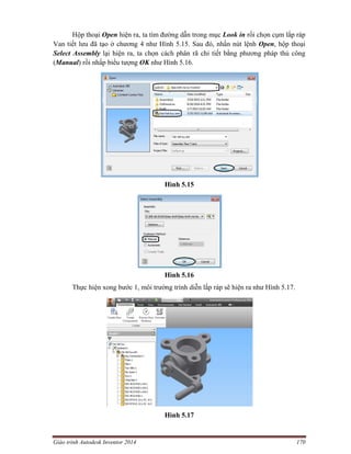 Giáo trình Autodesk Inventor 2014 170
Hộp thoại Open hiện ra, ta tìm đường dẫn trong mục Look in rồi chọn cụm lắp ráp
Van tiết lưu đã tạo ở chương 4 như Hình 5.15. Sau đó, nhấn nút lệnh Open, hộp thoại
Select Assembly lại hiện ra, ta chọn cách phân rã chi tiết bằng phương pháp thủ công
(Manual) rồi nhấp biểu tượng OK như Hình 5.16.
Hình 5.15
Hình 5.16
Thực hiện xong bước 1, môi trường trình diễn lắp ráp sẽ hiện ra như Hình 5.17.
Hình 5.17
 
