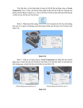Việc tiếp theo, ta tiến hành phân rã từng chi tiết đã lắp ráp bằng công cụ Tweak
Components. Lưu ý ở đây, chi tiết nào được phân rã đầu tiên thì sẽ lắp sau cùng khi mô
phỏng chuyển động và ngược lại, vì vậy ta cần hiểu rõ trình tự thực hiện quá trình lắp ráp
và tháo rời các chi tiết của Van tiết lưu.
Bước 2: Nhấp chọn biểu tượng rồi di chuyển chi tiết Tay nắm hướng
theo trục Z ra ngoài với khoảng cách thích hợp từ điểm gốc đã chọn (Trail Origin) như
Hình 5.18.
Hình 5.18
Bước 3: Tiếp tục sử dụng công cụ Tweak Components tạo đồng thời hai chuyển
động quay và tịnh tiến cho chi tiết Đai ốc như Hình 5.19. Kết thúc lệnh, sẽ xuất hiện hai
biểu tượng quay và tịnh tiến trên chi tiết Đai ốc như Hình 5.20.
Hình 5.19
Chuyển động quay quanh trục Z Chuyển động tịnh tiến theo trục Z
 