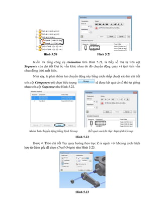 Hình 5.20 Hình 5.21
Kiểm tra bằng công cụ Animation trên Hình 5.21, ta thấy số thứ tự trên cột
Sequence của chi tiết Đai ốc vẫn khác nhau do đó chuyển động quay và tịnh tiến vẫn
chưa đồng thời xuất hiện.
Như vậy, ta phải nhóm hai chuyển động này bằng cách nhấp chuột vào hai chi tiết
trên cột Component rồi chọn biểu tượng sẽ được kết quả có số thứ tự giống
nhau trên cột Sequence như Hình 5.22.
Hình 5.22
Bước 4: Tháo chi tiết Tay quay hướng theo trục Z ra ngoài với khoảng cách thích
hợp từ điểm gốc đã chọn (Trail Origin) như Hình 5.23.
Hình 5.23
Nhóm hai chuyển động bằng lệnh Group Kết quả sau khi thực hiện lệnh Group
 