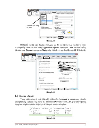 Giáo trình Autodesk Inventor 2014 11
Hình 2.12
Để bật/tắt chế độ hiện thị các ô lưới, gốc tọa độ, các hệ trục x, y của bản vẽ phác,
ta cũng nhấp chuột vào biểu tượng Application Options trên menu Tools, rồi chọn chế độ
bật/tắt ở mục Display trong menu Sketch như Hình 2.13, sau đó nhấn nút OK để hoàn tất.
Hình 2.13
2.4. Công cụ vẽ phác
Trong môi trường vẽ phác (Sketch), phần mềm Autodesk Inventor cung cấp cho
chúng ta hàng loạt các công cụ vẽ 2D trên thanh Draw như Hình 2.14, giúp cho việc xây
dựng bản vẽ phác trở nên thuận lợi, dễ dàng và nhanh chóng hơn.
Hình 2.14
 